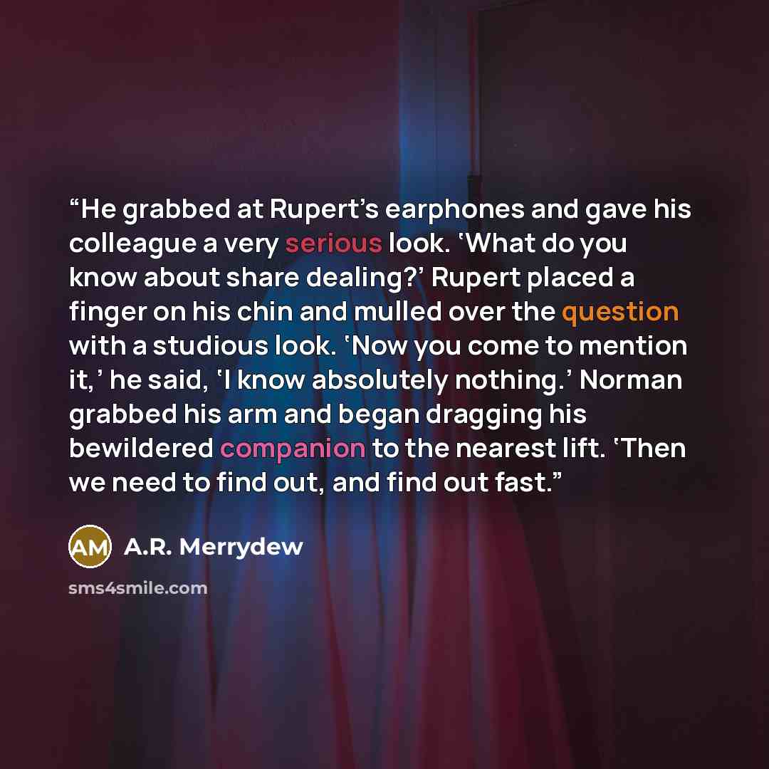 “He grabbed at Rupert’s earphones and gave his colleague a very serious look. ‘What do you know about share dealing?’ Rupert placed a finger on his chin and mulled over the question with a studious look. ‘Now you come to mention it,’ he said, ‘I know absolutely nothing.’ Norman grabbed his arm and…” quote by A.R. Merrydew