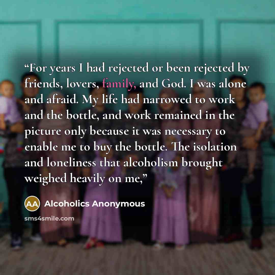 “For years I had rejected or been rejected by friends, lovers, family, and God. I was alone and afraid. My life had narrowed to work and the bottle, and work remained in the picture only because it was necessary to enable me to buy the bottle. The isolation and loneliness that alcoholism brought…” quote by Alcoholics Anonymous