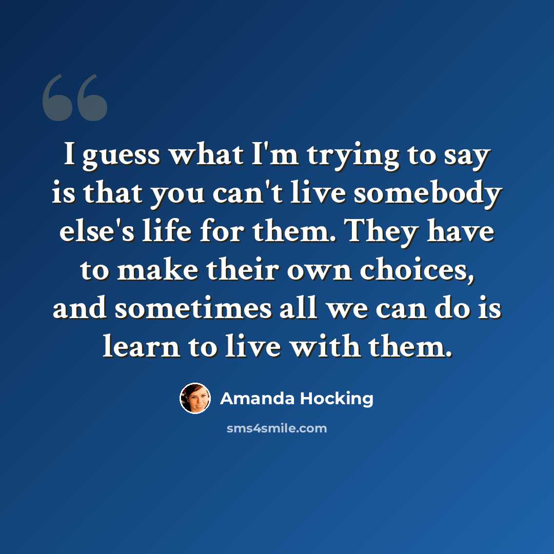 “I guess what I'm trying to say is that you can't live somebody else's life for them. They have to make their own choices, and sometimes all we can do is learn to live with them.” quote by Amanda Hocking