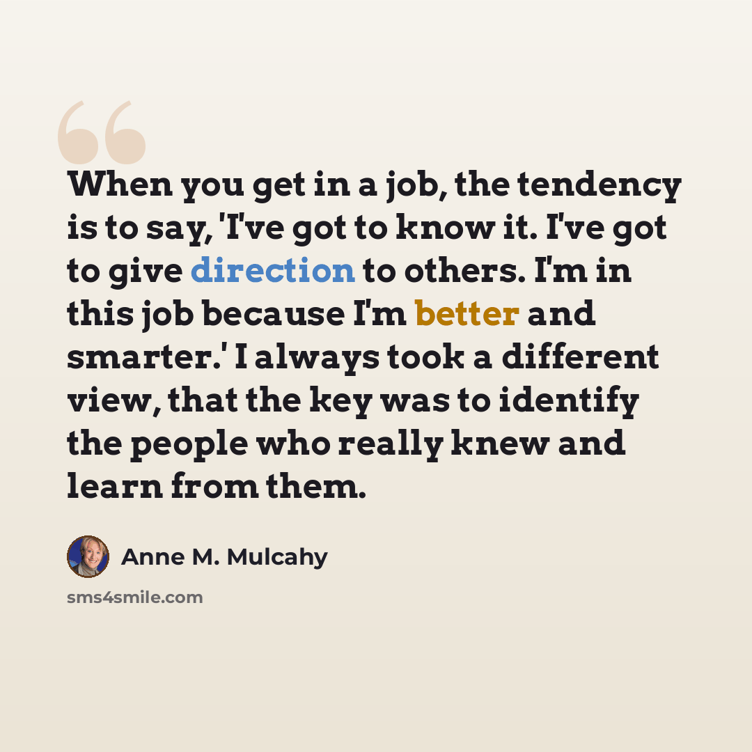 “When you get in a job, the tendency is to say, 'I've got to know it. I've got to give direction to others. I'm in this job because I'm better and smarter.' I always took a different view, that the key was to identify the people who really knew and learn from them.” quote by Anne M. Mulcahy