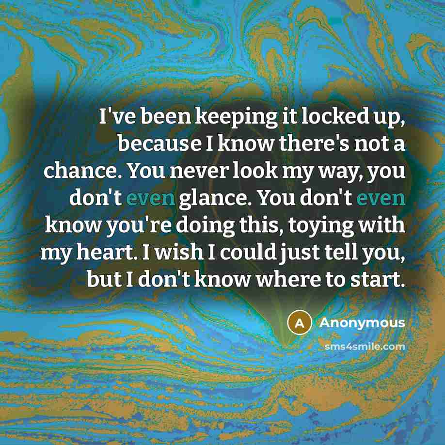 “I've been keeping it locked up, because I know there's not a chance. You never look my way, you don't even glance. You don't even know you're doing this, toying with my heart. I wish I could just tell you, but I don't know where to start.” quote by Anonymous