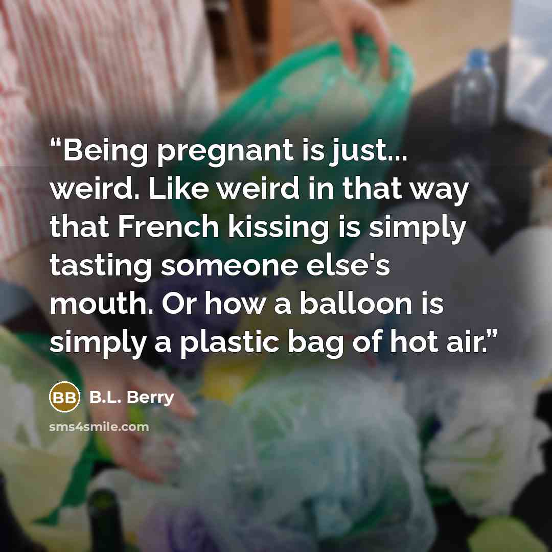 “Being pregnant is just... weird. Like weird in that way that French kissing is simply tasting someone else's mouth. Or how a balloon is simply a plastic bag of hot air.” quote by B.L. Berry