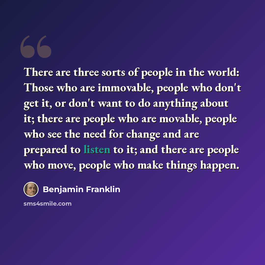 “There are three sorts of people in the world: Those who are immovable, people who don't get it, or don't want to do anything about it; there are people who are movable, people who see the need for change and are prepared to listen to it; and there are people who move, people who make things happen.” quote by Benjamin Franklin