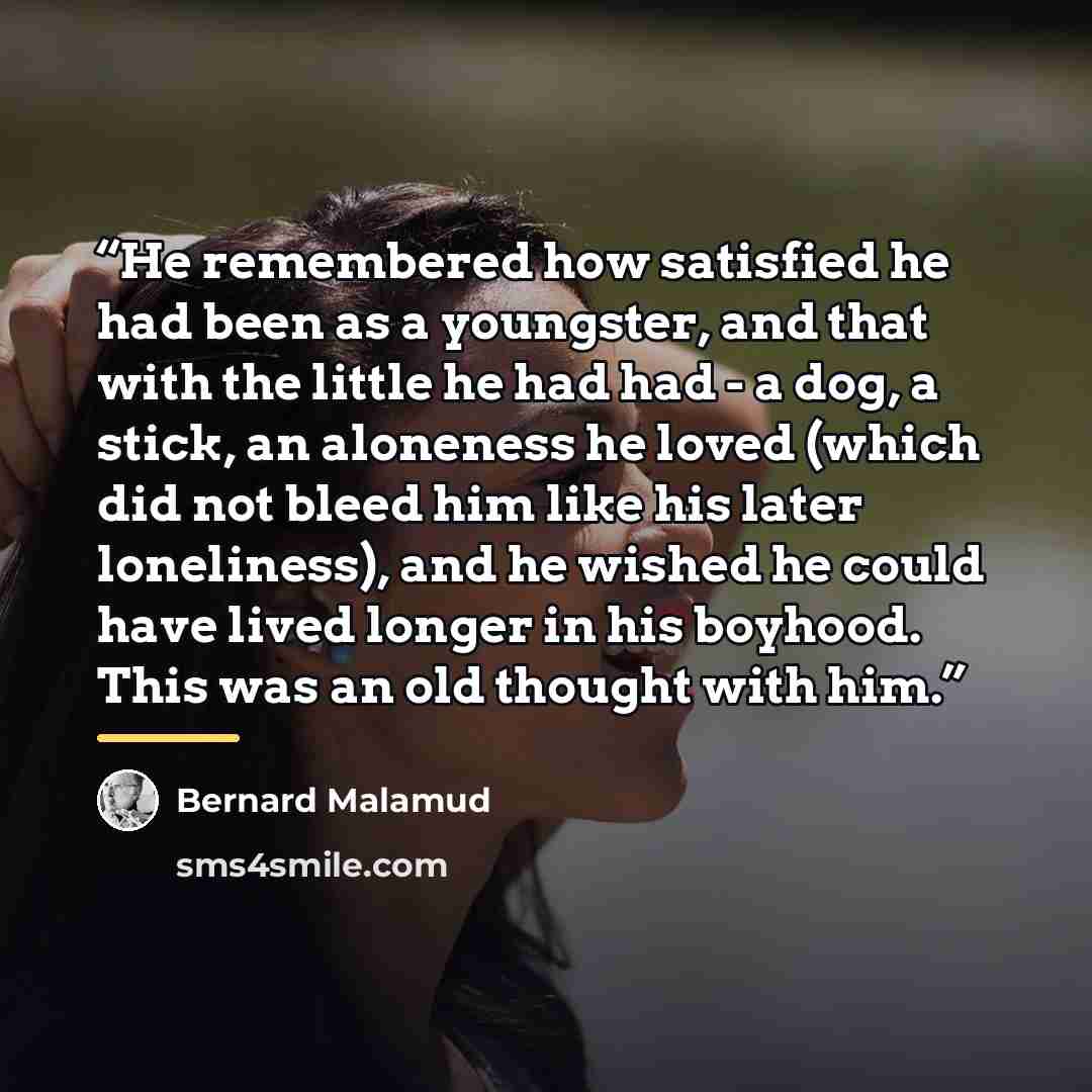 “He remembered how satisfied he had been as a youngster, and that with the little he had had - a dog, a stick, an aloneness he loved (which did not bleed him like his later loneliness), and he wished he could have lived longer in his boyhood. This was an old thought with him.” quote by Bernard Malamud