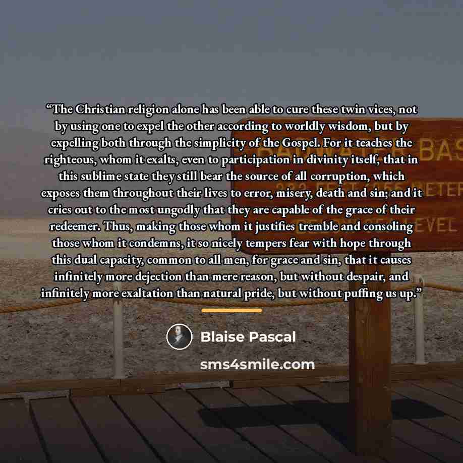 “The Christian religion alone has been able to cure these twin vices, not by using one to expel the other according to worldly wisdom, but by expelling both through the simplicity of the Gospel. For it teaches the righteous, whom it exalts, even to participation in divinity itself, that in this…” quote by Blaise Pascal