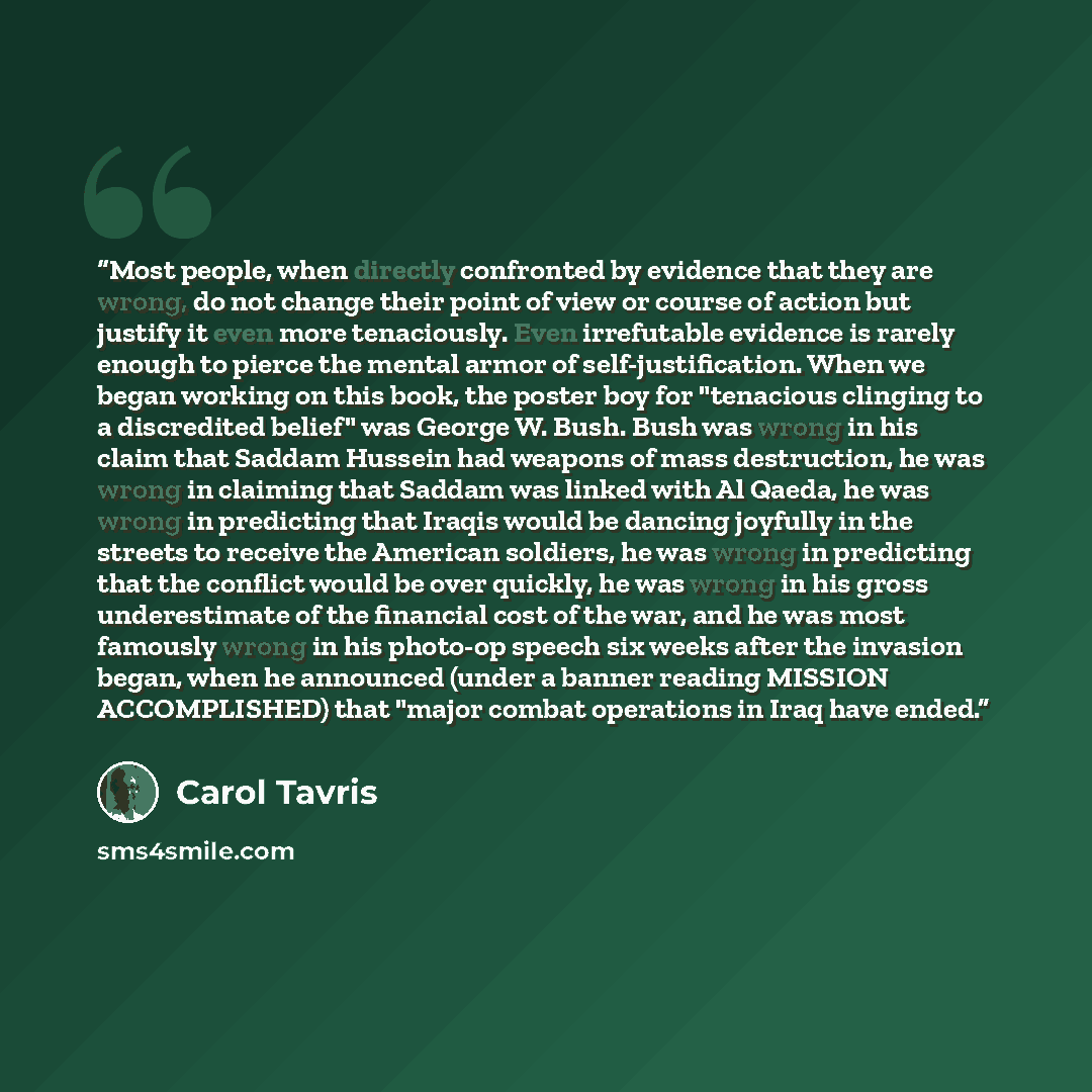 “Most people, when directly confronted by evidence that they are wrong, do not change their point of view or course of action but justify it even more tenaciously. Even irrefutable evidence is rarely enough to pierce the mental armor of self-justification. When we began working on this book, the…” quote by Carol Tavris