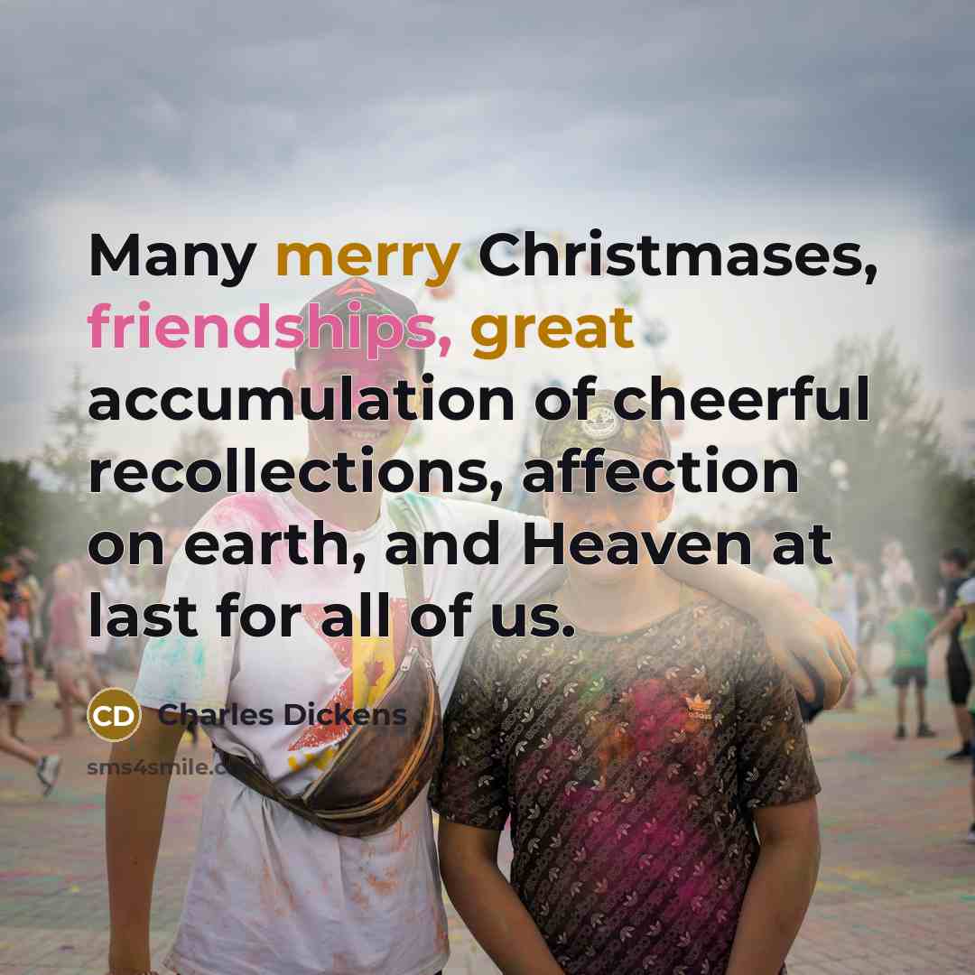 “Many merry Christmases, friendships, great accumulation of cheerful recollections, affection on earth, and Heaven at last for all of us.” quote by Charles Dickens