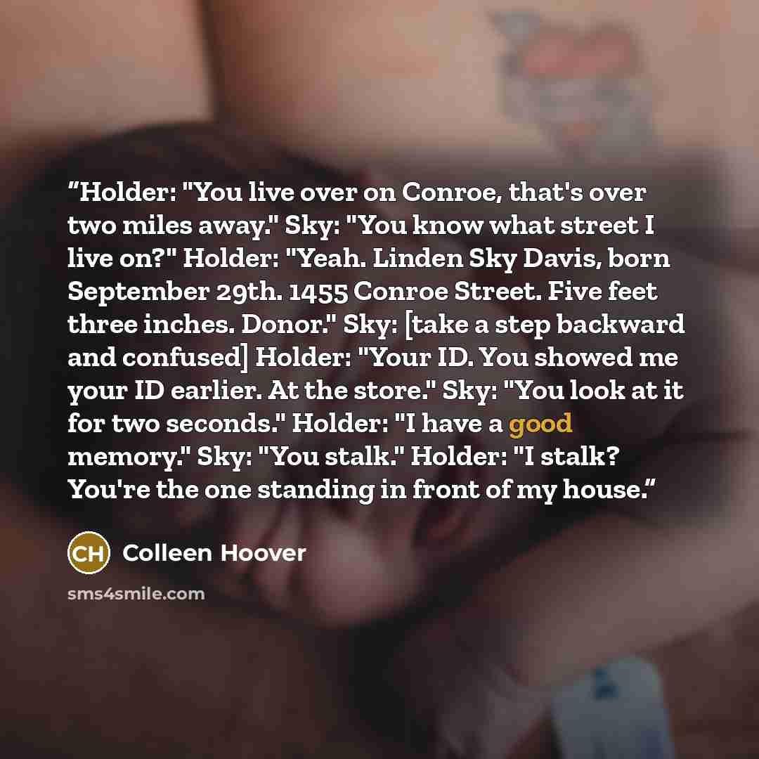 “Holder: "You live over on Conroe, that's over two miles away." Sky: "You know what street I live on?" Holder: "Yeah. Linden Sky Davis, born September 29th. 1455 Conroe Street. Five feet three inches. Donor." Sky: [take a step backward and confused] Holder: "Your ID. You showed me your ID earlier…” quote by Colleen Hoover