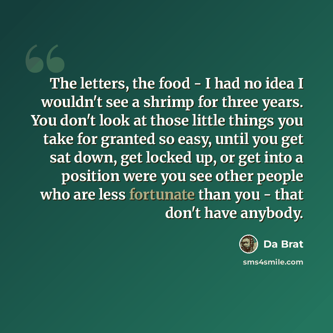 “The letters, the food - I had no idea I wouldn't see a shrimp for three years. You don't look at those little things you take for granted so easy, until you get sat down, get locked up, or get into a position were you see other people who are less fortunate than you - that don't have anybody.” quote by Da Brat