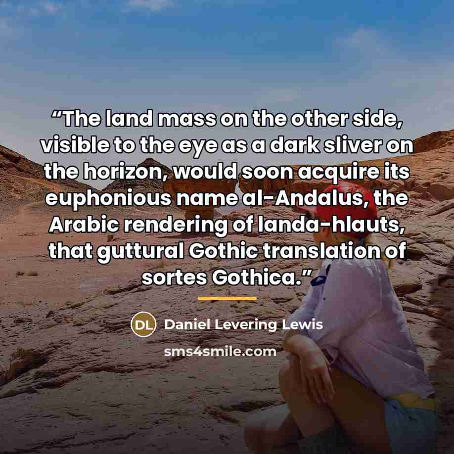“The land mass on the other side, visible to the eye as a dark sliver on the horizon, would soon acquire its euphonious name al-Andalus, the Arabic rendering of landa-hlauts, that guttural Gothic translation of sortes Gothica.” quote by Daniel Levering Lewis
