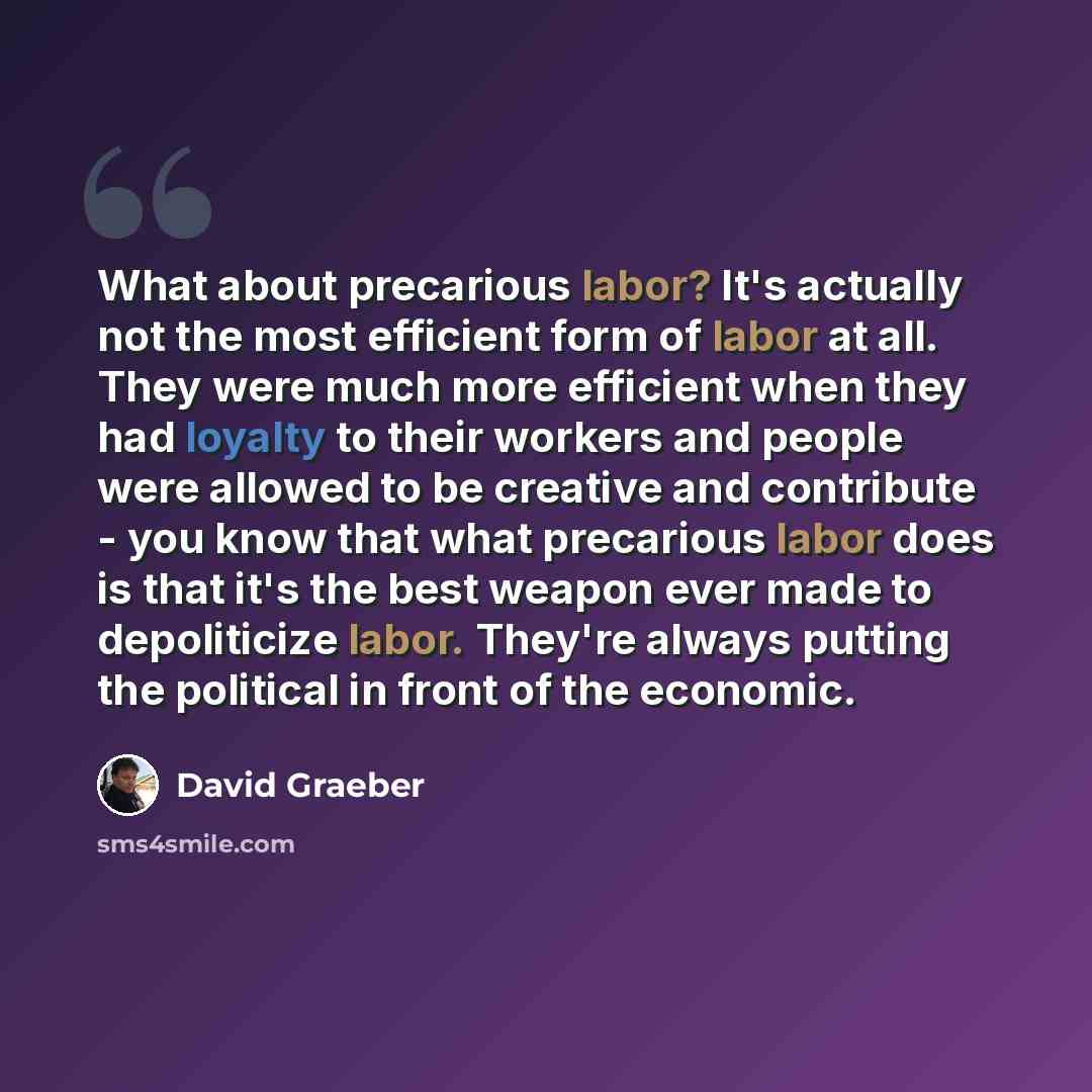 “What about precarious labor? It's actually not the most efficient form of labor at all. They were much more efficient when they had loyalty to their workers and people were allowed to be creative and contribute - you know that what precarious labor does is that it's the best weapon ever made to…” quote by David Graeber