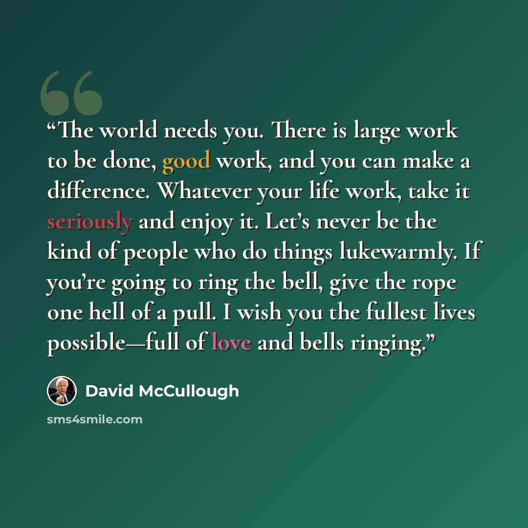 “The world needs you. There is large work to be done, good work, and you can make a difference. Whatever your life work, take it seriously and enjoy it. Let’s never be the kind of people who do things lukewarmly. If you’re going to ring the bell, give the rope one hell of a pull. I wish you the…” quote by David McCullough