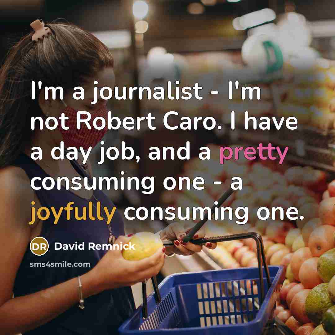 “I'm a journalist - I'm not Robert Caro. I have a day job, and a pretty consuming one - a joyfully consuming one.” quote by David Remnick