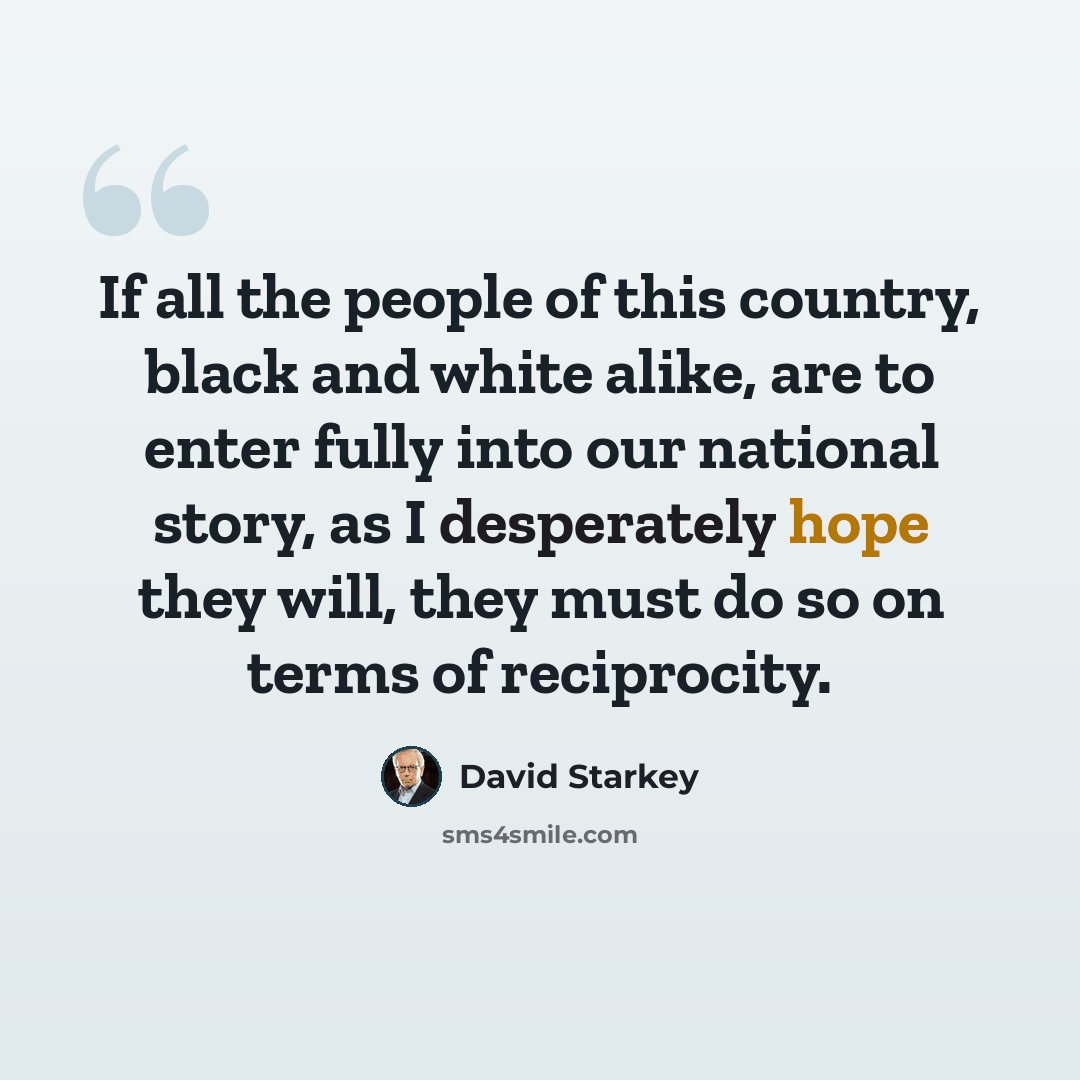 “If all the people of this country, black and white alike, are to enter fully into our national story, as I desperately hope they will, they must do so on terms of reciprocity.” quote by David Starkey