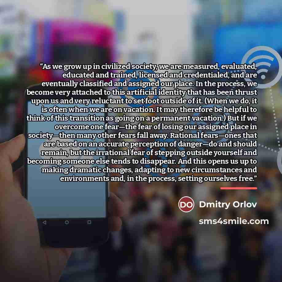“As we grow up in civilized society, we are measured, evaluated, educated and trained, licensed and credentialed, and are eventually classified and assigned our place. In the process, we become very attached to this artificial identity that has been thrust upon us and very reluctant to set foot…” quote by Dmitry Orlov