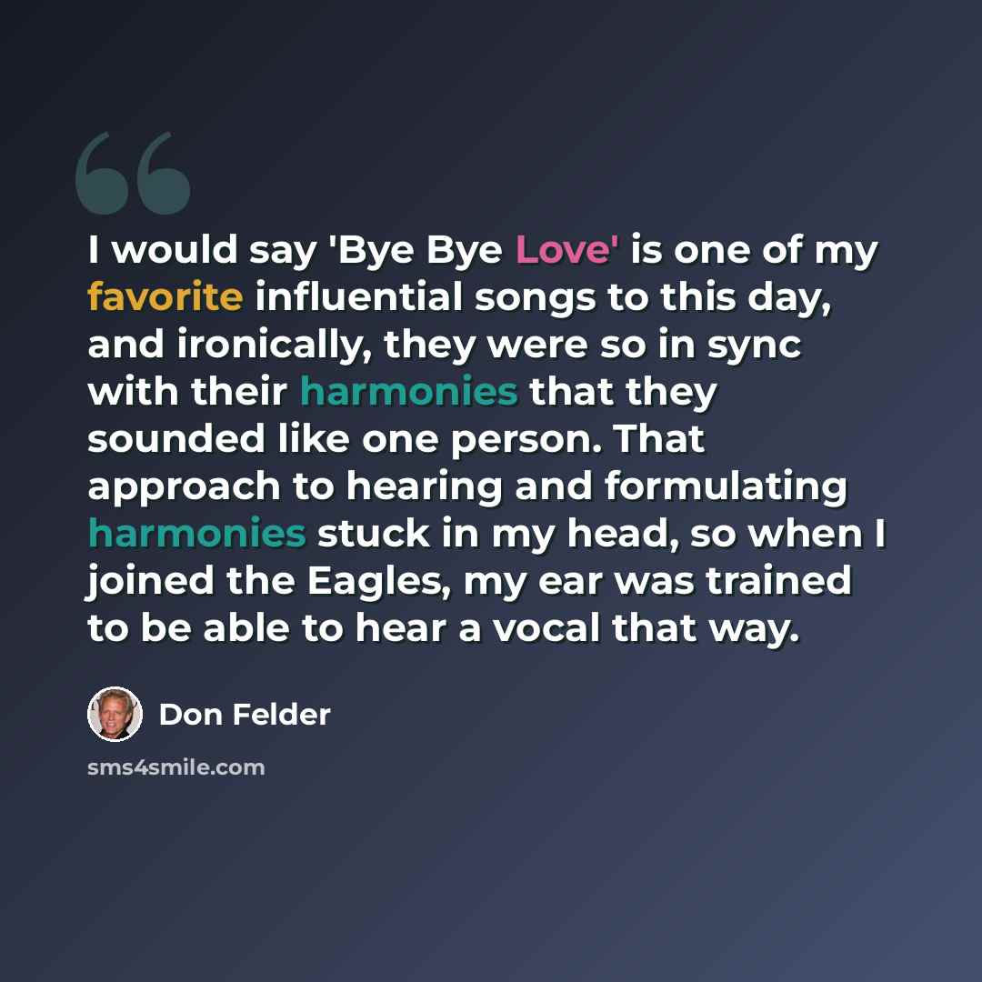 “I would say 'Bye Bye Love' is one of my favorite influential songs to this day, and ironically, they were so in sync with their harmonies that they sounded like one person. That approach to hearing and formulating harmonies stuck in my head, so when I joined the Eagles, my ear was trained to be…” quote by Don Felder