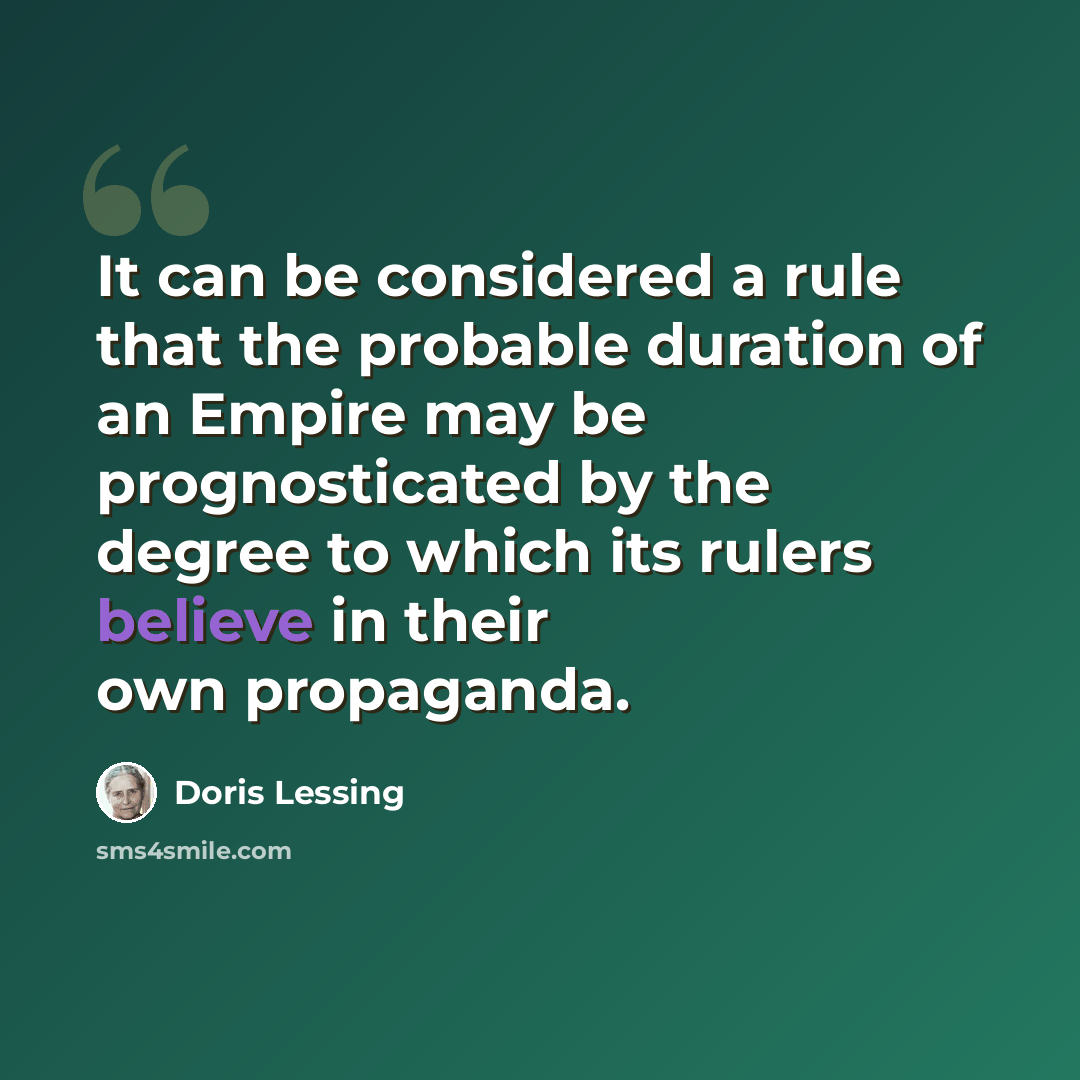 “It can be considered a rule that the probable duration of an Empire may be prognosticated by the degree to which its rulers believe in their own propaganda.” quote by Doris Lessing