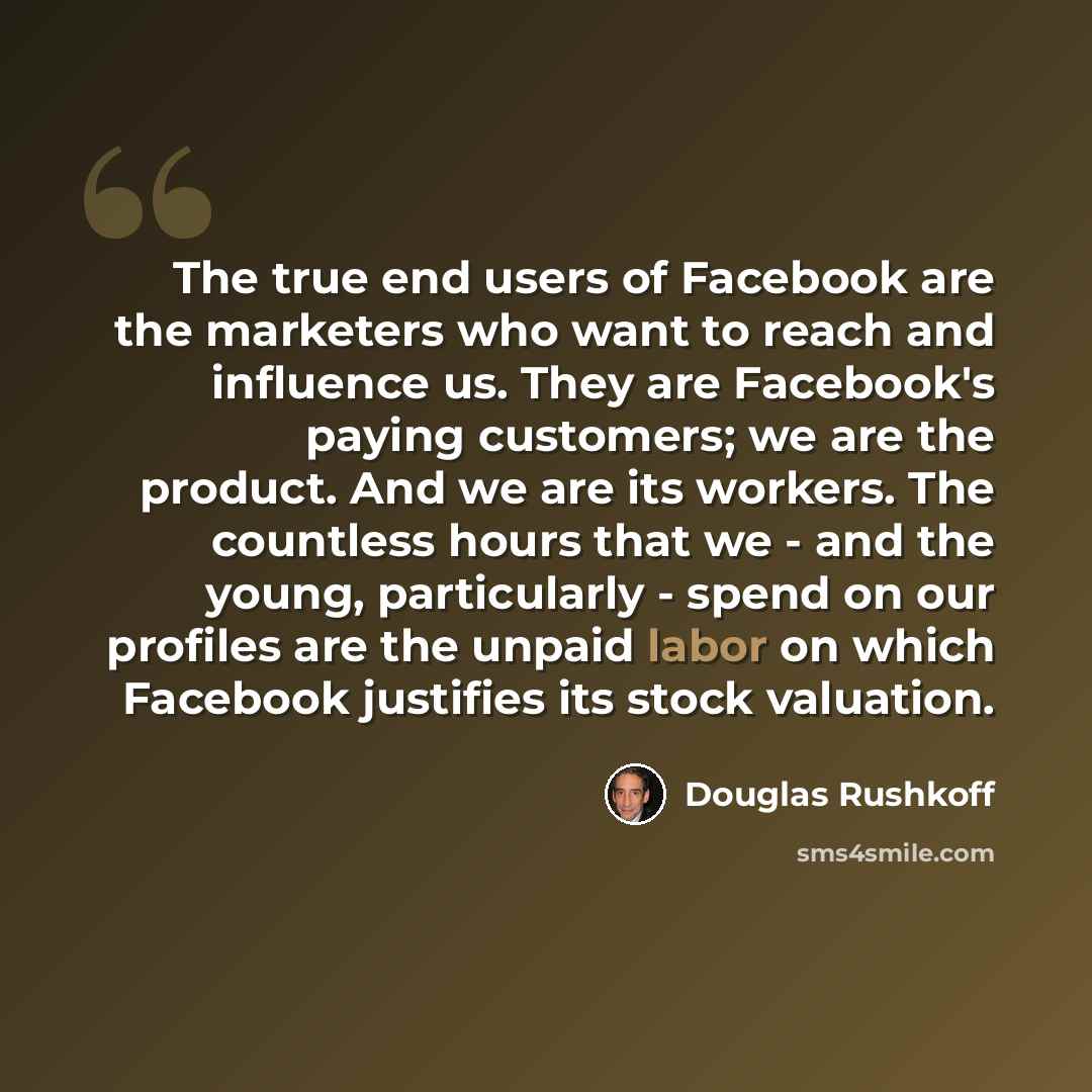 “The true end users of Facebook are the marketers who want to reach and influence us. They are Facebook's paying customers; we are the product. And we are its workers. The countless hours that we - and the young, particularly - spend on our profiles are the unpaid labor on which Facebook justifies…” quote by Douglas Rushkoff