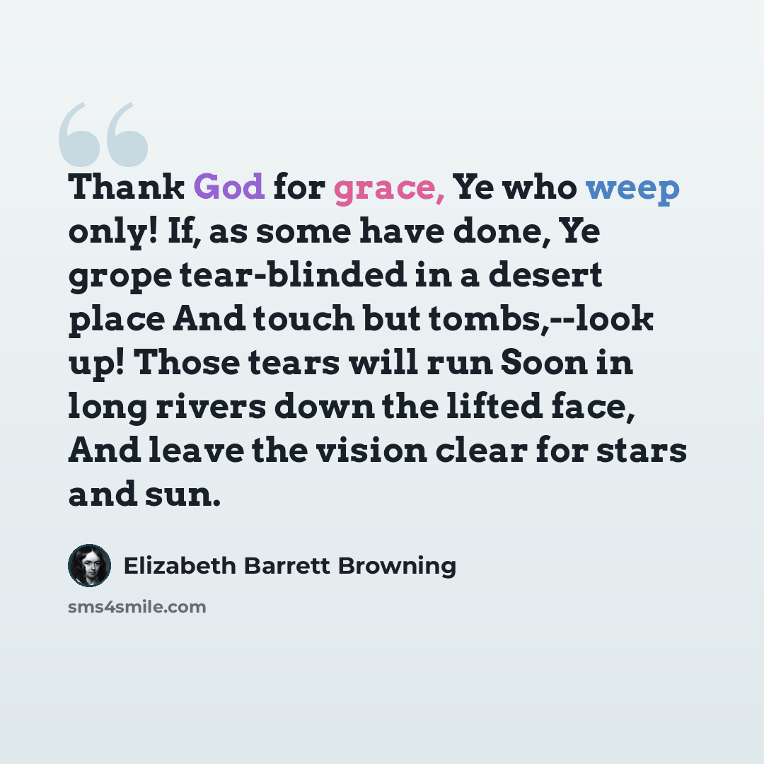 “Thank God for grace, Ye who weep only! If, as some have done, Ye grope tear-blinded in a desert place And touch but tombs,--look up! Those tears will run Soon in long rivers down the lifted face, And leave the vision clear for stars and sun.” quote by Elizabeth Barrett Browning