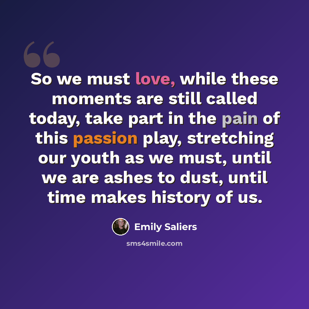 “So we must love, while these moments are still called today, take part in the pain of this passion play, stretching our youth as we must, until we are ashes to dust, until time makes history of us.” quote by Emily Saliers