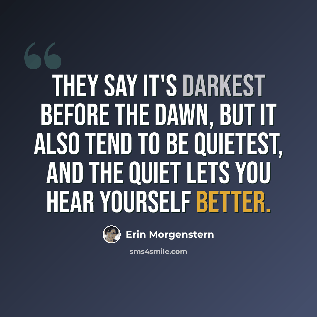 “They say it's darkest before the dawn, but it also tend to be quietest, and the quiet lets you hear yourself better.” quote by Erin Morgenstern