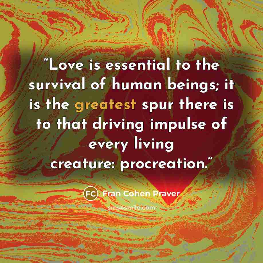 “Love is essential to the survival of human beings; it is the greatest spur there is to that driving impulse of every living creature: procreation.” quote by Fran Cohen Praver