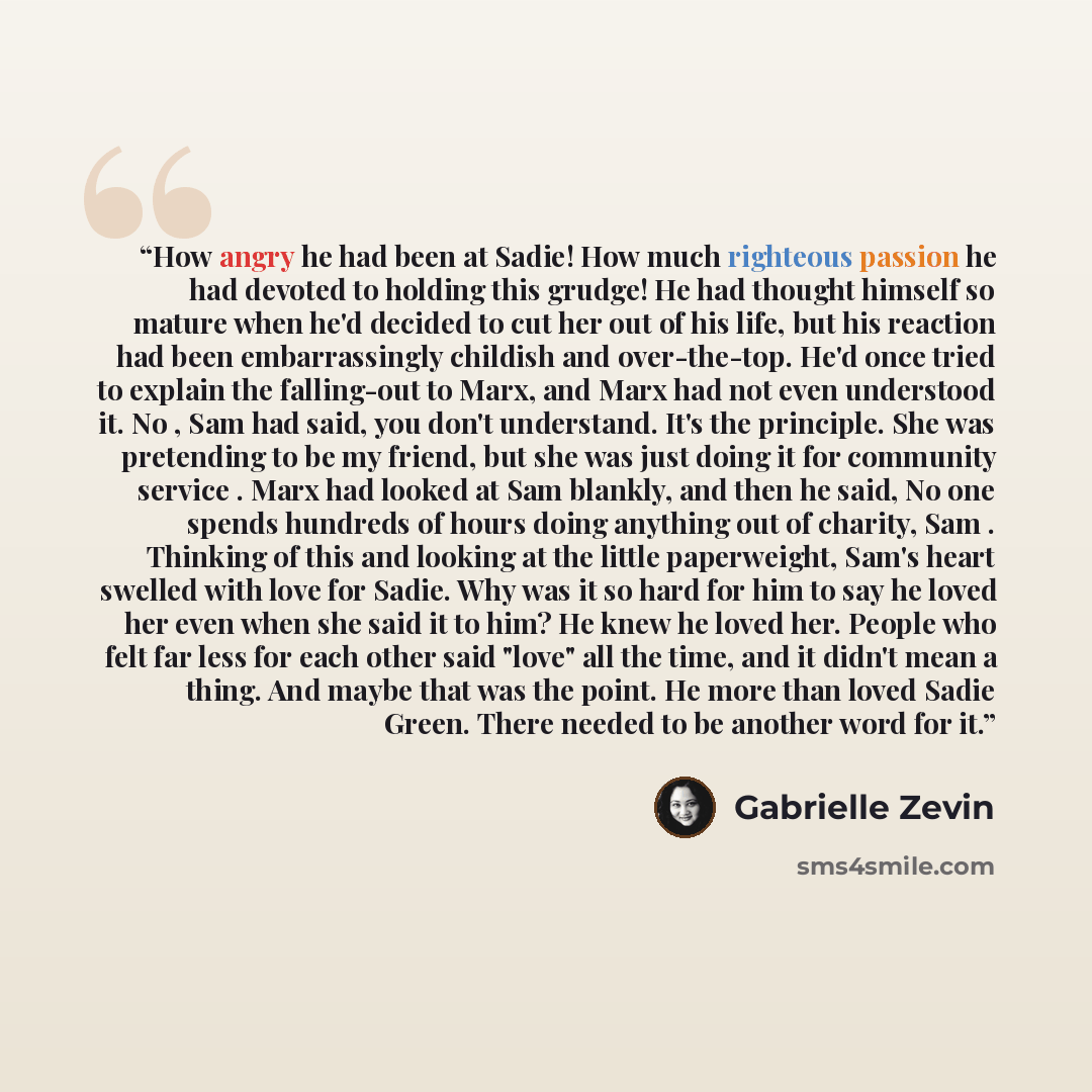 “How angry he had been at Sadie! How much righteous passion he had devoted to holding this grudge! He had thought himself so mature when he'd decided to cut her out of his life, but his reaction had been embarrassingly childish and over-the-top. He'd once tried to explain the falling-out to Marx…” quote by Gabrielle Zevin