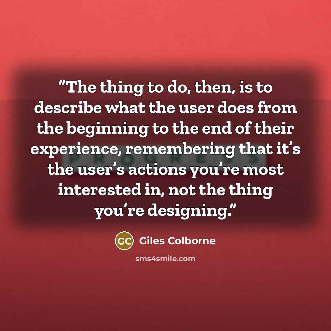 “The thing to do, then, is to describe what the user does from the beginning to the end of their experience, remembering that it’s the user’s actions you’re most interested in, not the thing you’re designing.” quote by Giles Colborne