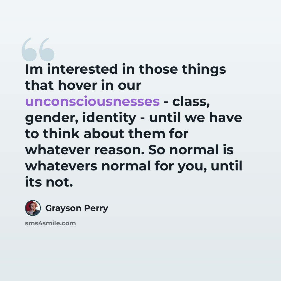 “Im interested in those things that hover in our unconsciousnesses - class, gender, identity - until we have to think about them for whatever reason. So normal is whatevers normal for you, until its not.” quote by Grayson Perry