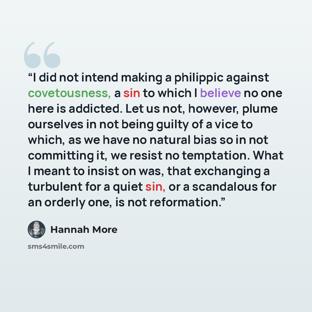 “I did not intend making a philippic against covetousness, a sin to which I believe no one here is addicted. Let us not, however, plume ourselves in not being guilty of a vice to which, as we have no natural bias so in not committing it, we resist no temptation. What I meant to insist on was, that…” quote by Hannah More