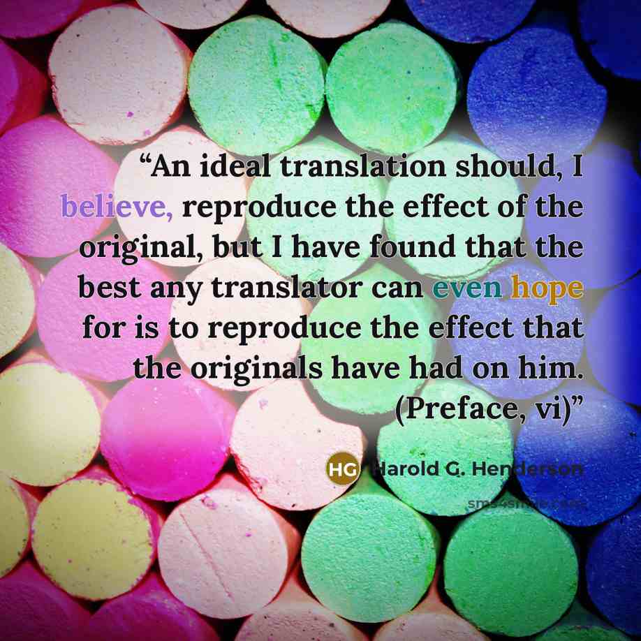 “An ideal translation should, I believe, reproduce the effect of the original, but I have found that the best any translator can even hope for is to reproduce the effect that the originals have had on him. (Preface, vi)” quote by Harold G. Henderson