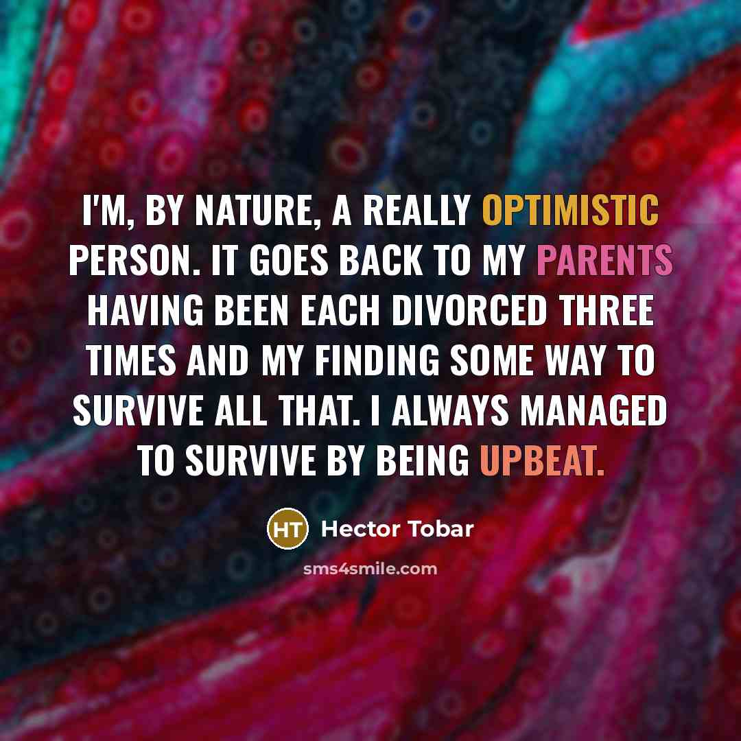 “I'm, by nature, a really optimistic person. It goes back to my parents having been each divorced three times and my finding some way to survive all that. I always managed to survive by being upbeat.” quote by Hector Tobar