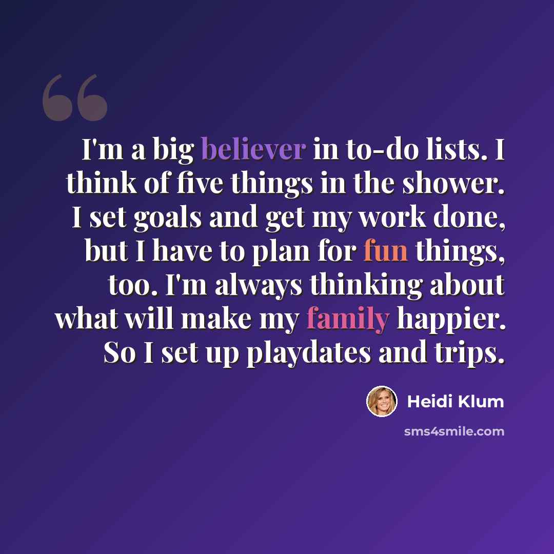 “I'm a big believer in to-do lists. I think of five things in the shower. I set goals and get my work done, but I have to plan for fun things, too. I'm always thinking about what will make my family happier. So I set up playdates and trips.” quote by Heidi Klum
