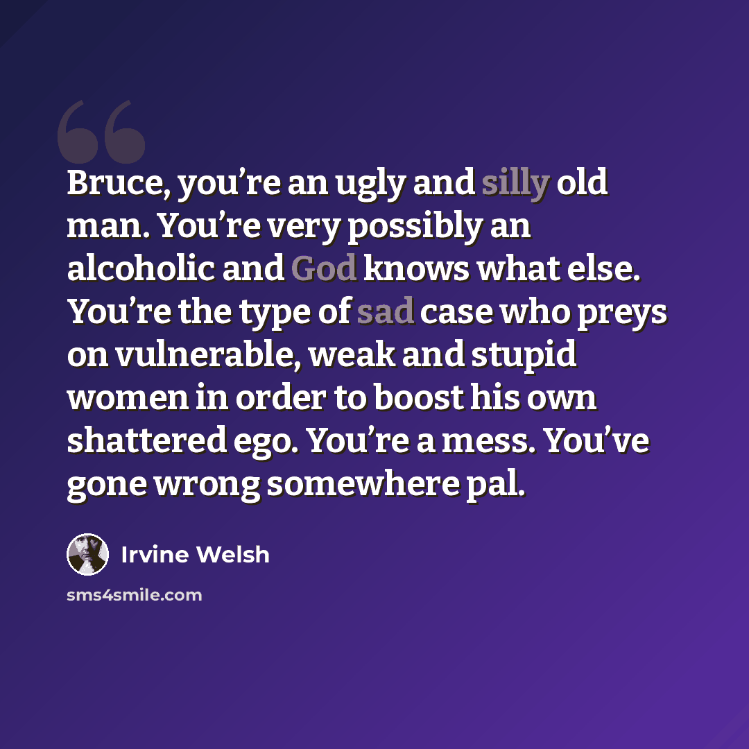 “Bruce, you’re an ugly and silly old man. You’re very possibly an alcoholic and God knows what else. You’re the type of sad case who preys on vulnerable, weak and stupid women in order to boost his own shattered ego. You’re a mess. You’ve gone wrong somewhere pal.” quote by Irvine Welsh