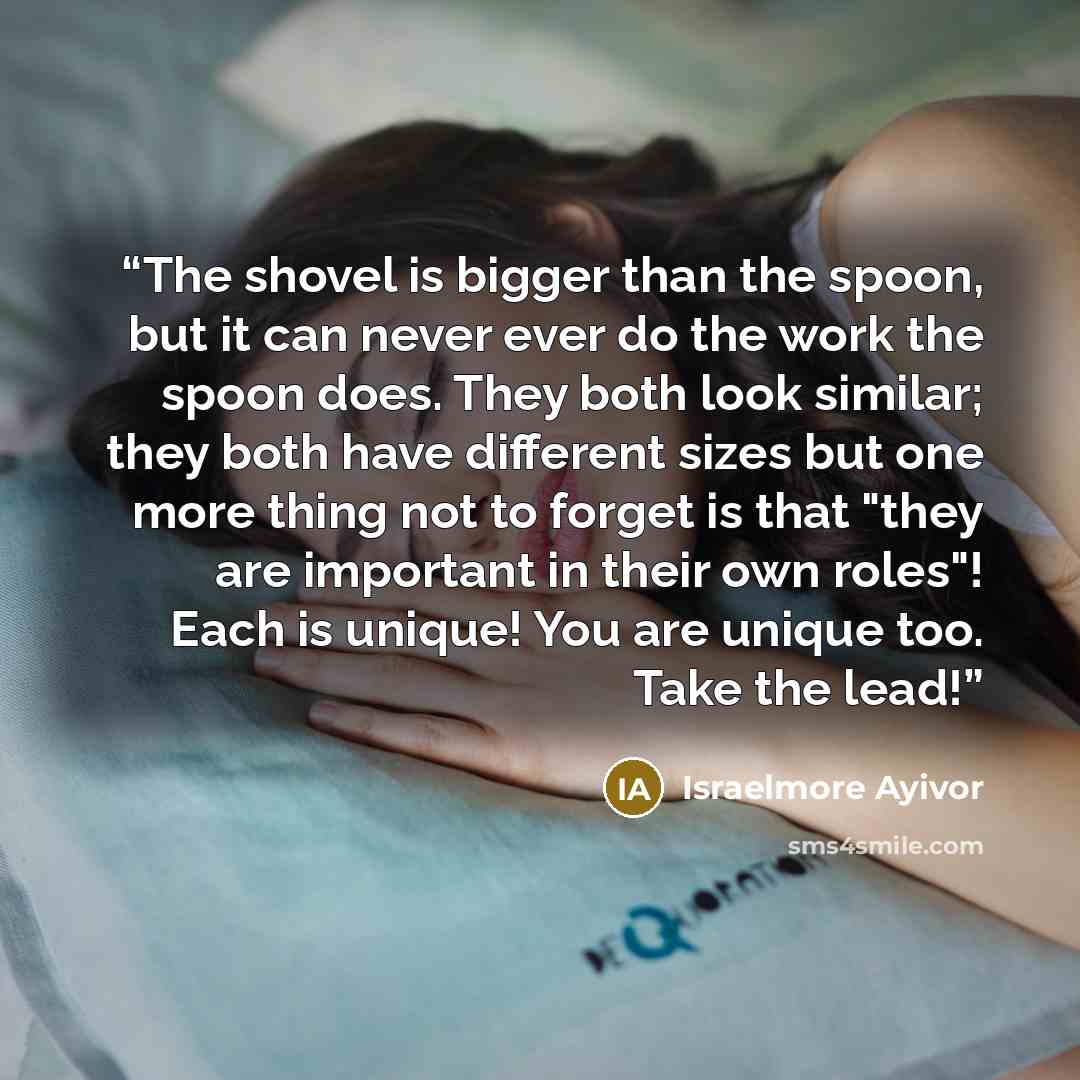 “The shovel is bigger than the spoon, but it can never ever do the work the spoon does. They both look similar; they both have different sizes but one more thing not to forget is that "they are important in their own roles"! Each is unique! You are unique too. Take the lead!” quote by Israelmore Ayivor