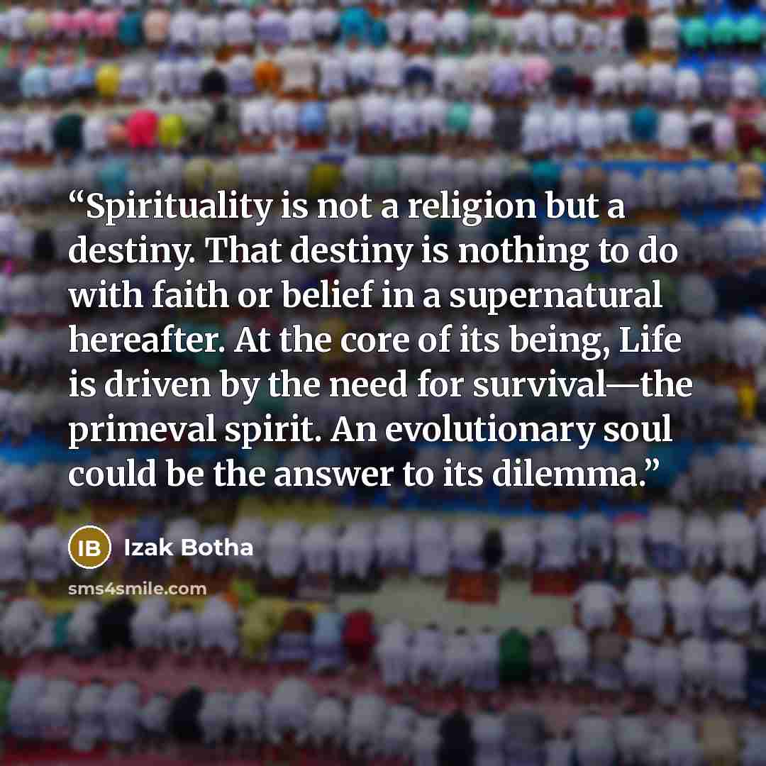 “Spirituality is not a religion but a destiny. That destiny is nothing to do with faith or belief in a supernatural hereafter. At the core of its being, Life is driven by the need for survival—the primeval spirit. An evolutionary soul could be the answer to its dilemma.” quote by Izak Botha