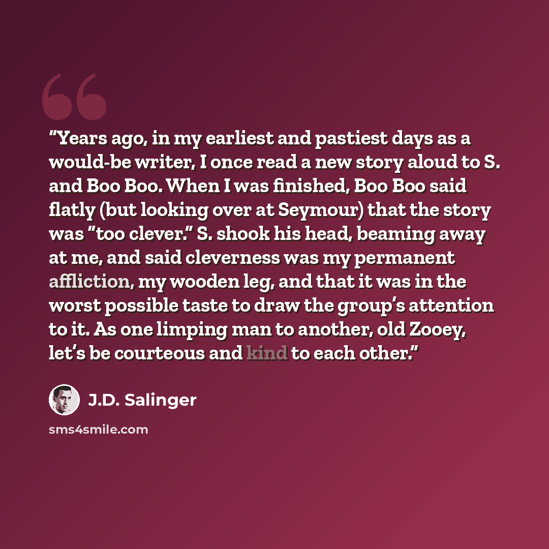 “Years ago, in my earliest and pastiest days as a would-be writer, I once read a new story aloud to S. and Boo Boo. When I was finished, Boo Boo said flatly (but looking over at Seymour) that the story was “too clever.” S. shook his head, beaming away at me, and said cleverness was my permanent…” quote by J.D. Salinger