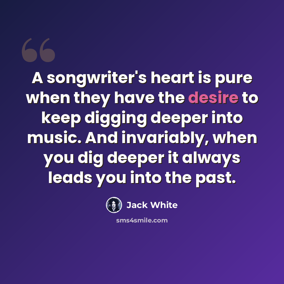 “A songwriter's heart is pure when they have the desire to keep digging deeper into music. And invariably, when you dig deeper it always leads you into the past.” quote by Jack White