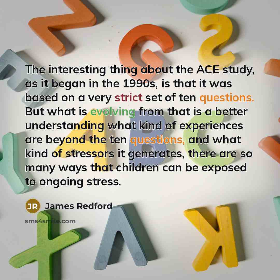 “The interesting thing about the ACE study, as it began in the 1990s, is that it was based on a very strict set of ten questions. But what is evolving from that is a better understanding what kind of experiences are beyond the ten questions, and what kind of stressors it generates, there are so…” quote by James Redford