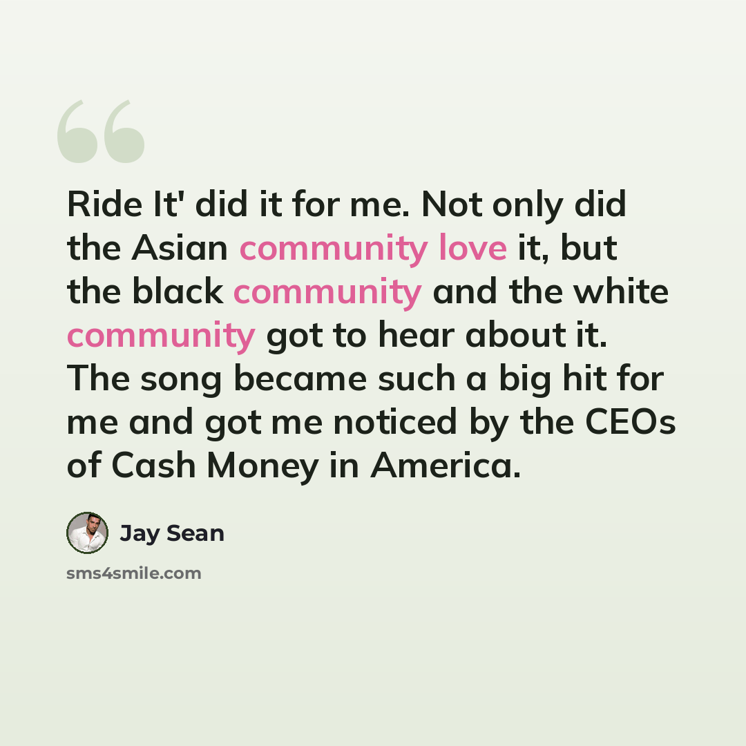“Ride It' did it for me. Not only did the Asian community love it, but the black community and the white community got to hear about it. The song became such a big hit for me and got me noticed by the CEOs of Cash Money in America.” quote by Jay Sean