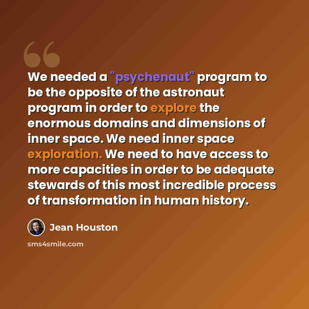“We needed a "psychenaut" program to be the opposite of the astronaut program in order to explore the enormous domains and dimensions of inner space. We need inner space exploration. We need to have access to more capacities in order to be adequate stewards of this most incredible process of…” quote by Jean Houston