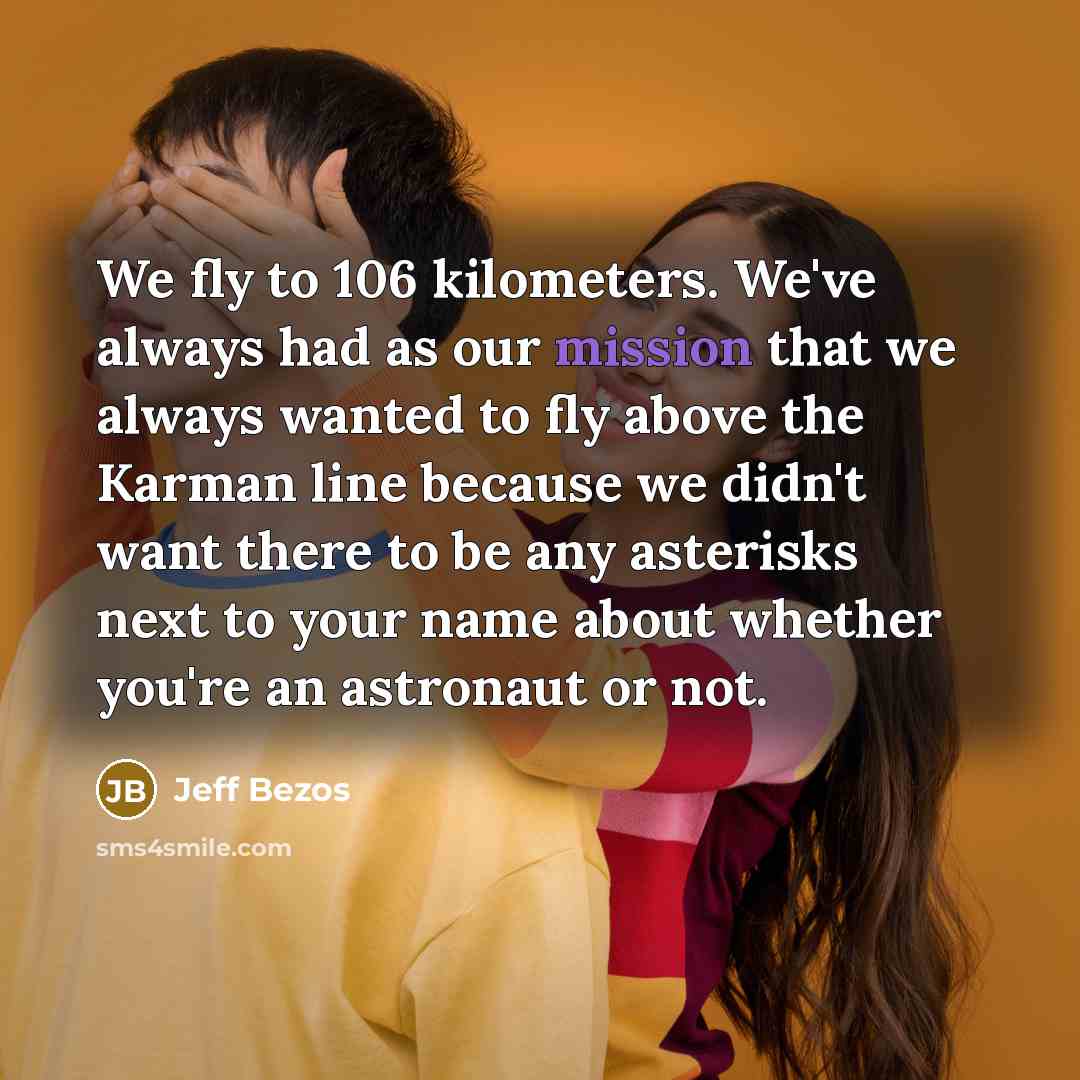 “We fly to 106 kilometers. We've always had as our mission that we always wanted to fly above the Karman line because we didn't want there to be any asterisks next to your name about whether you're an astronaut or not.” quote by Jeff Bezos