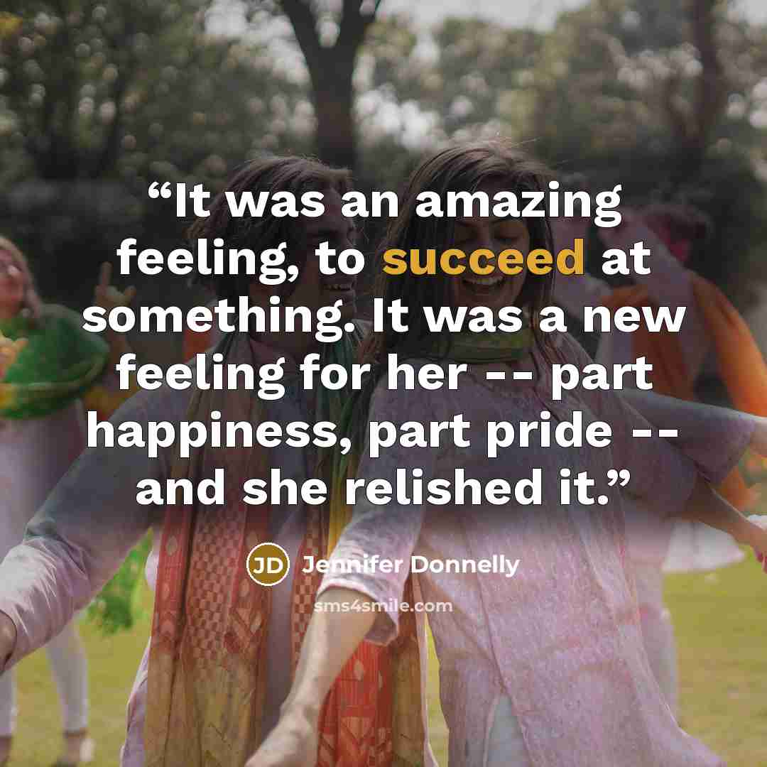 “It was an amazing feeling, to succeed at something. It was a new feeling for her -- part happiness, part pride -- and she relished it.” quote by Jennifer Donnelly