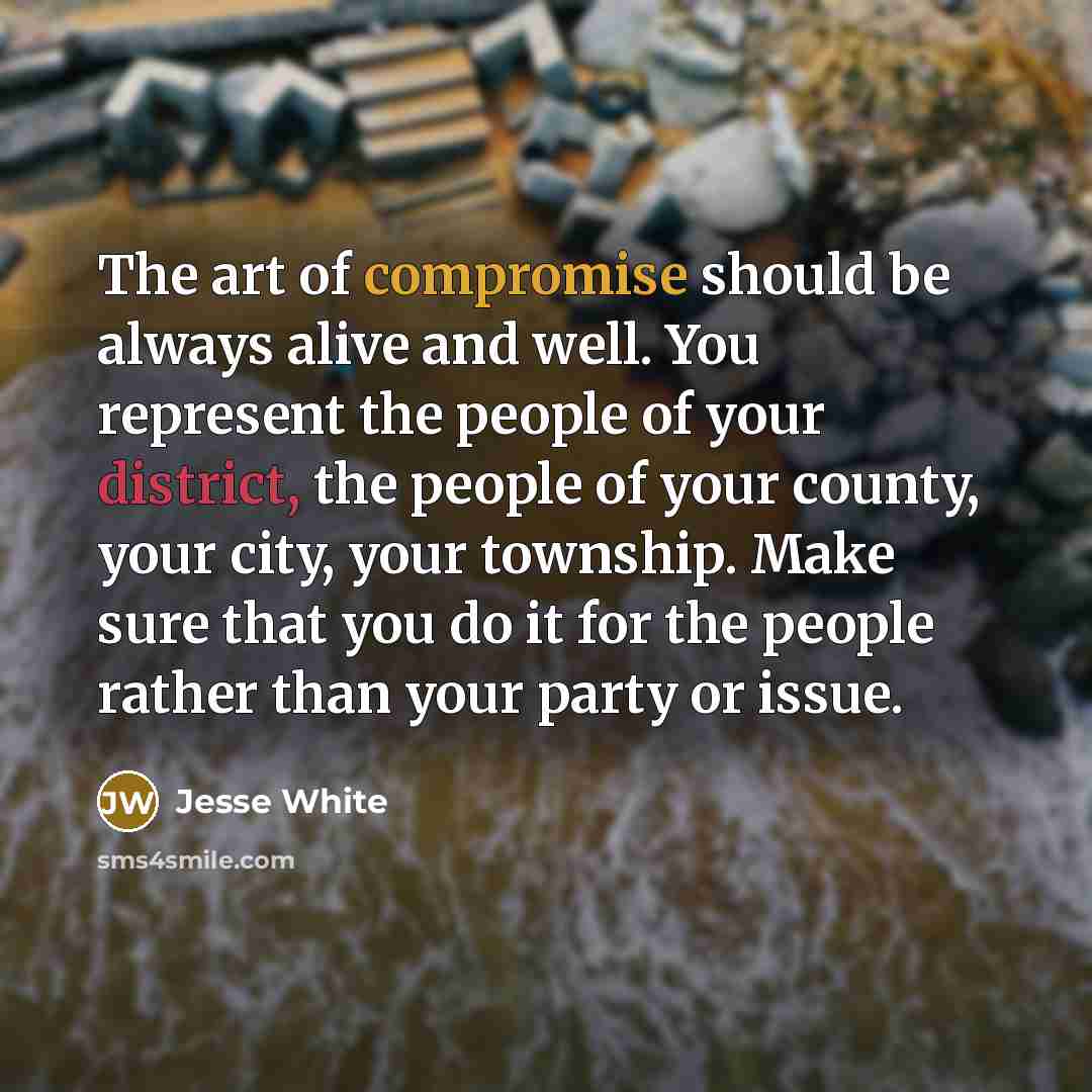“The art of compromise should be always alive and well. You represent the people of your district, the people of your county, your city, your township. Make sure that you do it for the people rather than your party or issue.” quote by Jesse White