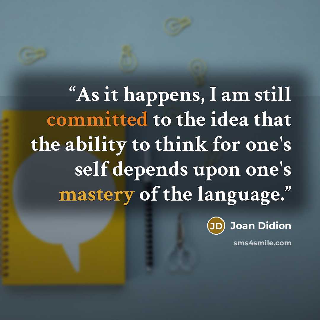 “As it happens, I am still committed to the idea that the ability to think for one's self depends upon one's mastery of the language.” quote by Joan Didion