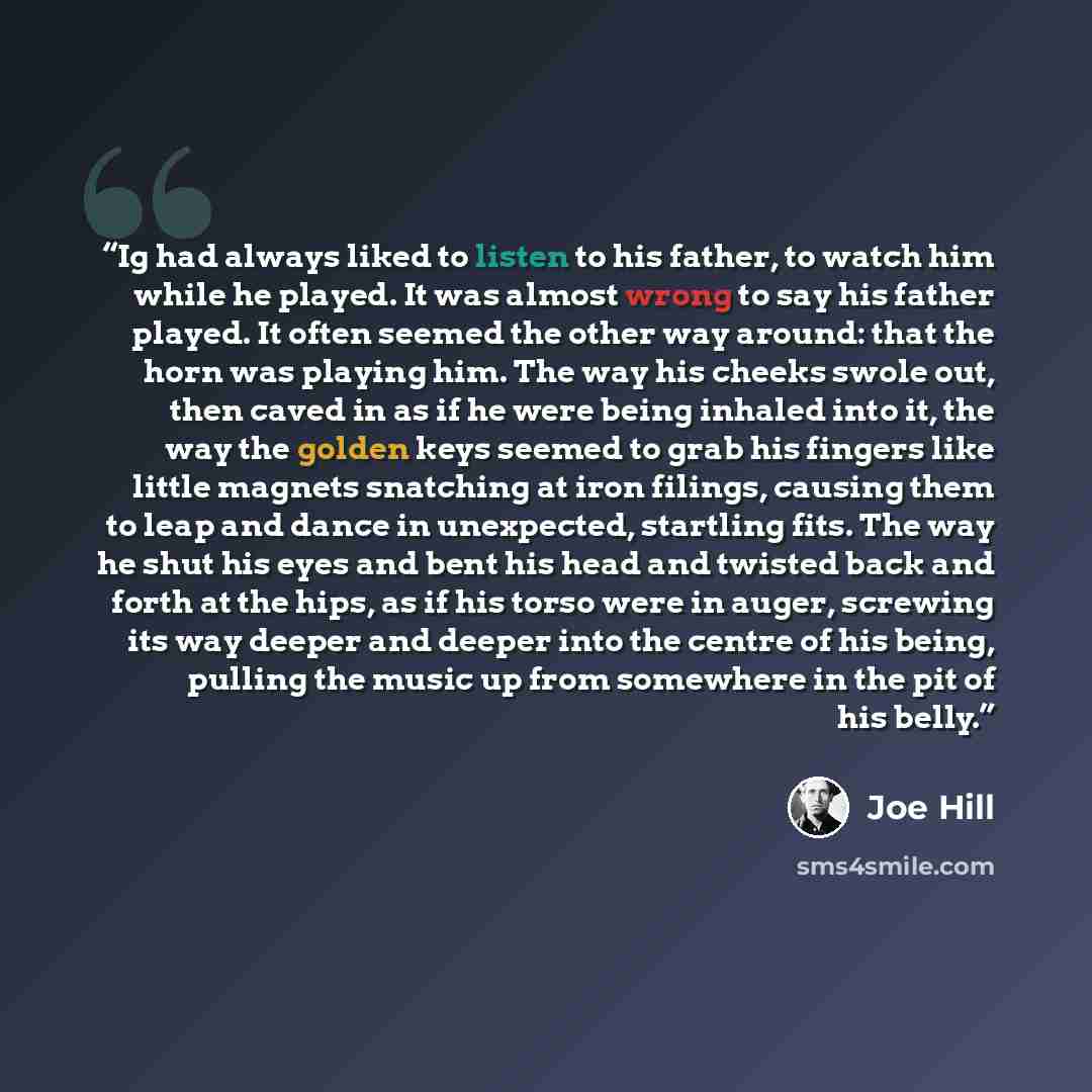 “Ig had always liked to listen to his father, to watch him while he played. It was almost wrong to say his father played. It often seemed the other way around: that the horn was playing him. The way his cheeks swole out, then caved in as if he were being inhaled into it, the way the golden keys…” quote by Joe Hill