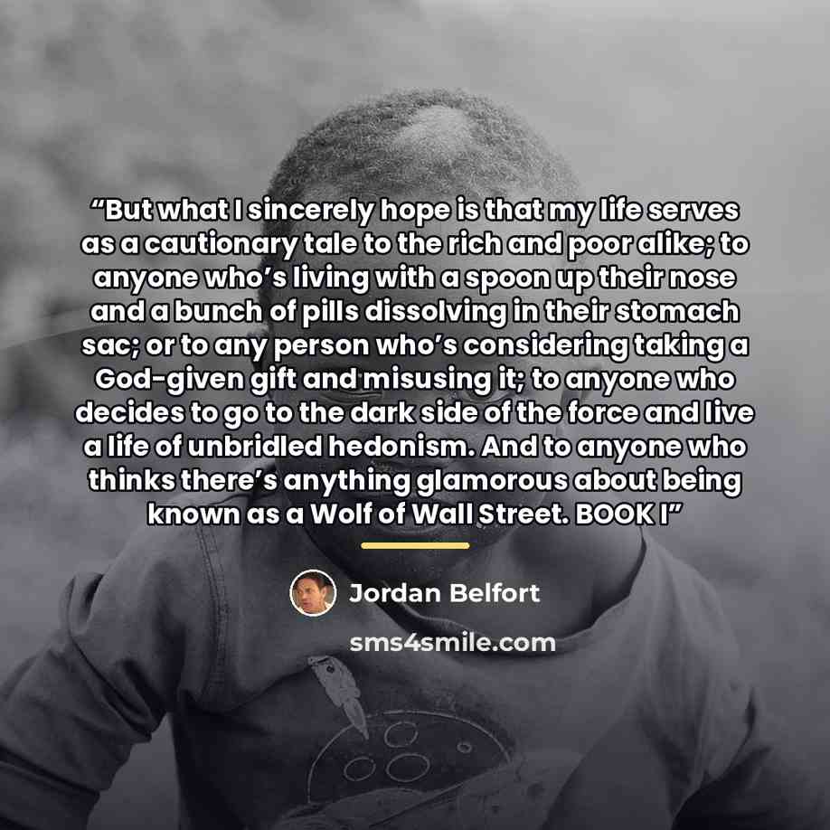 “But what I sincerely hope is that my life serves as a cautionary tale to the rich and poor alike; to anyone who’s living with a spoon up their nose and a bunch of pills dissolving in their stomach sac; or to any person who’s considering taking a God-given gift and misusing it; to anyone who…” quote by Jordan Belfort