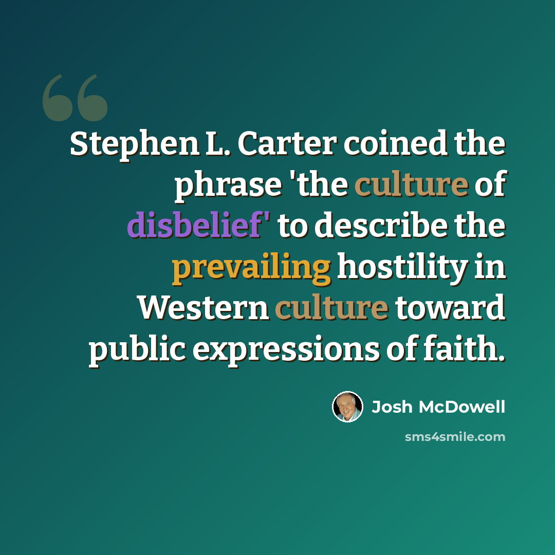“Stephen L. Carter coined the phrase 'the culture of disbelief' to describe the prevailing hostility in Western culture toward public expressions of faith.” quote by Josh McDowell