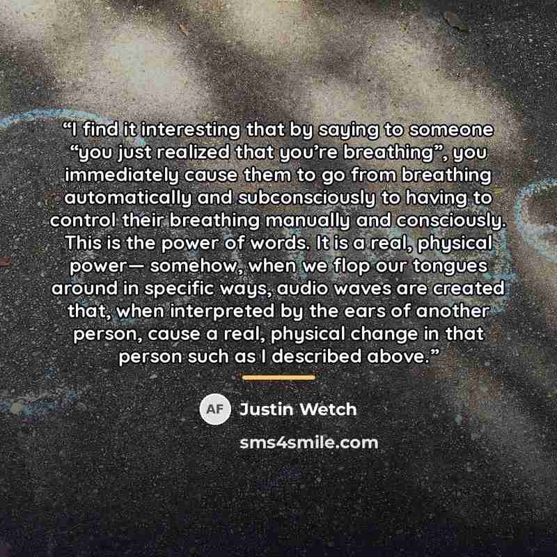 “I find it interesting that by saying to someone “you just realized that you’re breathing”, you immediately cause them to go from breathing automatically and subconsciously to having to control their breathing manually and consciously. This is the power of words. It is a real, physical power…” quote by Justin Wetch