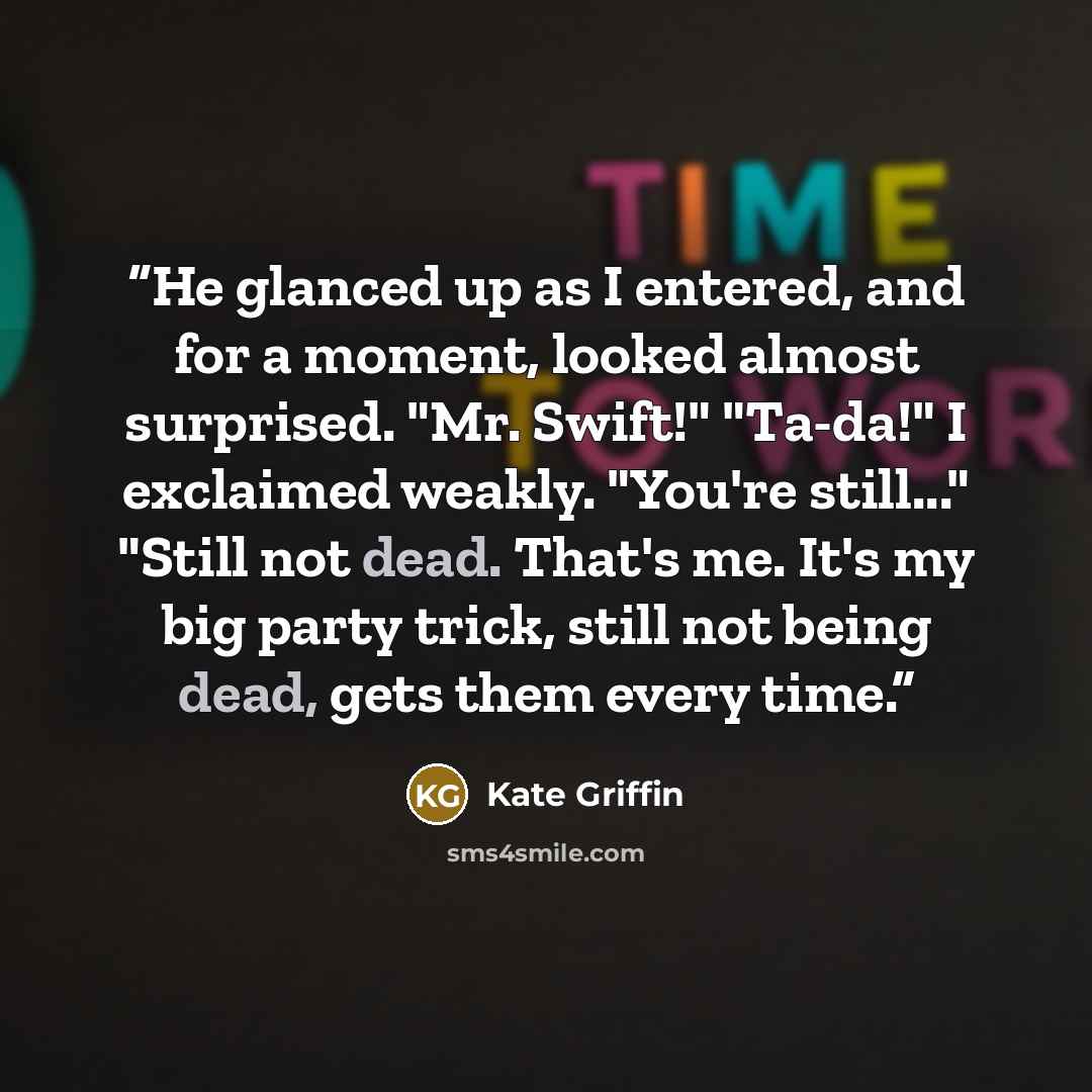“He glanced up as I entered, and for a moment, looked almost surprised. "Mr. Swift!" "Ta-da!" I exclaimed weakly. "You're still..." "Still not dead. That's me. It's my big party trick, still not being dead, gets them every time.” quote by Kate Griffin